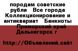 породам советские рубли - Все города Коллекционирование и антиквариат » Банкноты   . Приморский край,Дальнегорск г.